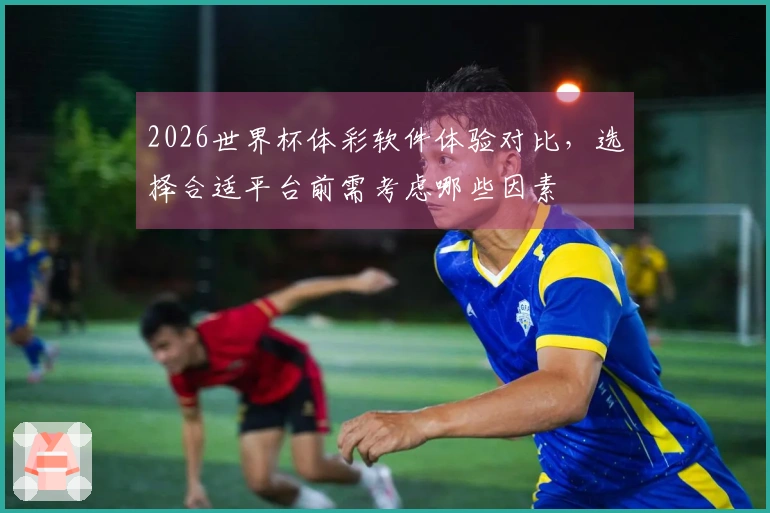 2026世界杯体彩软件体验对比，选择合适平台前需考虑哪些因素
